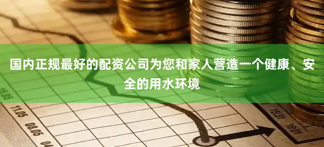 国内正规最好的配资公司为您和家人营造一个健康、安全的用水环境